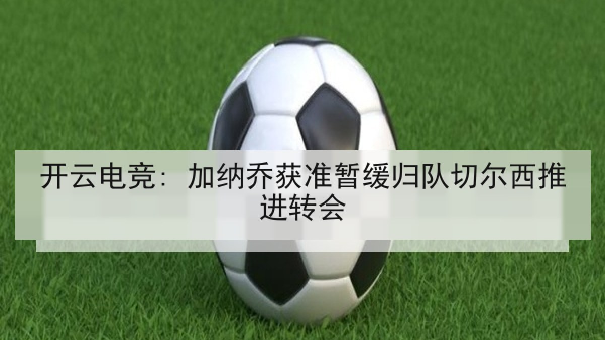 开云电竞: 加纳乔获准暂缓归队切尔西推进转会