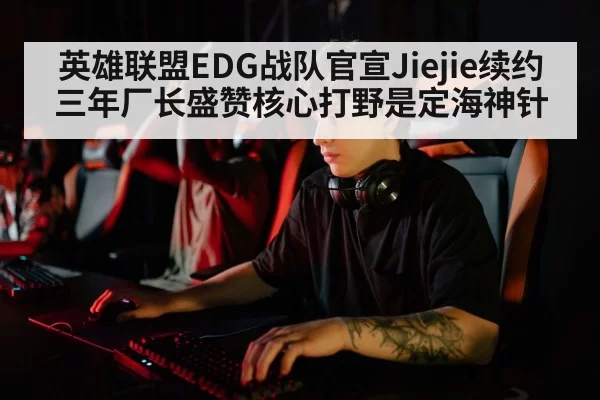 英雄联盟EDG战队官宣Jiejie续约三年厂长盛赞核心打野是定海神针